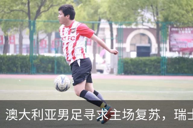 澳大利亚男足寻求主场复苏，瑞士男足客场表现强劲！